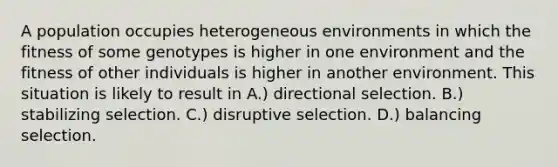 A population occupies heterogeneous environments in which the fitness of some genotypes is higher in one environment and the fitness of other individuals is higher in another environment. This situation is likely to result in A.) directional selection. B.) stabilizing selection. C.) disruptive selection. D.) balancing selection.