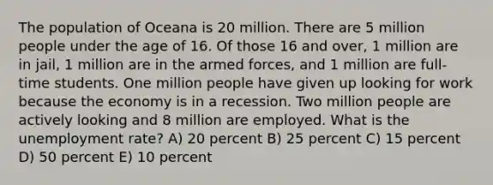 The population of Oceana is 20 million. There are 5 million people under the age of 16. Of those 16 and over, 1 million are in jail, 1 million are in the armed forces, and 1 million are full-time students. One million people have given up looking for work because the economy is in a recession. Two million people are actively looking and 8 million are employed. What is the unemployment rate? A) 20 percent B) 25 percent C) 15 percent D) 50 percent E) 10 percent