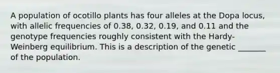 A population of ocotillo plants has four alleles at the Dopa locus, with allelic frequencies of 0.38, 0.32, 0.19, and 0.11 and the genotype frequencies roughly consistent with the Hardy-Weinberg equilibrium. This is a description of the genetic _______ of the population.