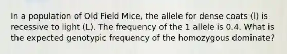 In a population of Old Field Mice, the allele for dense coats (l) is recessive to light (L). The frequency of the 1 allele is 0.4. What is the expected genotypic frequency of the homozygous dominate?