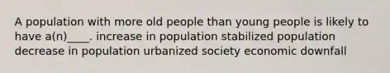 A population with more old people than young people is likely to have a(n)____. increase in population stabilized population decrease in population urbanized society economic downfall