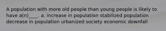 A population with more old people than young people is likely to have a(n)____. a. increase in population stabilized population decrease in population urbanized society economic downfall