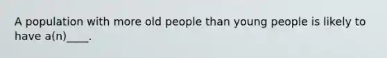 A population with more old people than young people is likely to have a(n)____.