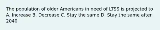 The population of older Americans in need of LTSS is projected to A. Increase B. Decrease C. Stay the same D. Stay the same after 2040