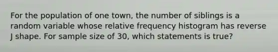 For the population of one town, the number of siblings is a random variable whose relative frequency histogram has reverse J shape. For sample size of 30, which statements is true?