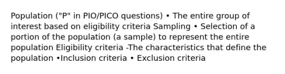 Population ("P" in PIO/PICO questions) • The entire group of interest based on eligibility criteria Sampling • Selection of a portion of the population (a sample) to represent the entire population Eligibility criteria -The characteristics that define the population •Inclusion criteria • Exclusion criteria