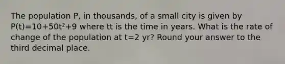 The population P, in thousands, of a small city is given by P(t)=10+50t²+9 where tt is the time in years. What is the rate of change of the population at t=2 yr? Round your answer to the third decimal place.