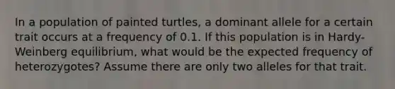 In a population of painted turtles, a dominant allele for a certain trait occurs at a frequency of 0.1. If this population is in Hardy-Weinberg equilibrium, what would be the expected frequency of heterozygotes? Assume there are only two alleles for that trait.