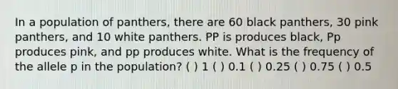 In a population of panthers, there are 60 black panthers, 30 pink panthers, and 10 white panthers. PP is produces black, Pp produces pink, and pp produces white. What is the frequency of the allele p in the population? ( ) 1 ( ) 0.1 ( ) 0.25 ( ) 0.75 ( ) 0.5