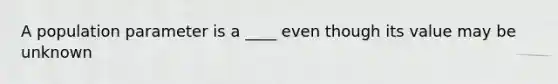 A population parameter is a ____ even though its value may be unknown