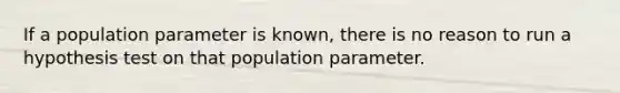 If a population parameter is known, there is no reason to run a hypothesis test on that population parameter.