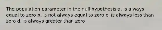 The population parameter in the null hypothesis a. is always equal to zero b. is not always equal to zero c. is always less than zero d. is always greater than zero