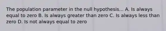 The population parameter in the null hypothesis... A. Is always equal to zero B. Is always greater than zero C. Is always less than zero D. Is not always equal to zero