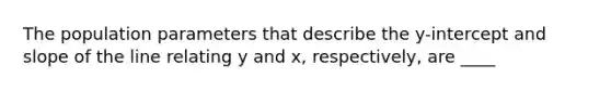 The population parameters that describe the y-intercept and slope of the line relating y and x, respectively, are ____