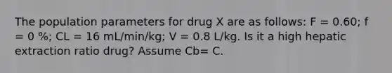 The population parameters for drug X are as follows: F = 0.60; f = 0 %; CL = 16 mL/min/kg; V = 0.8 L/kg. Is it a high hepatic extraction ratio drug? Assume Cb= C.