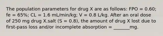 The population parameters for drug X are as follows: FPO = 0.60; fe = 65%; CL = 1.6 mL/min/kg; V = 0.8 L/kg. After an oral dose of 250 mg drug X.salt (S = 0.8), the amount of drug X lost due to first-pass loss and/or incomplete absorption = _______mg.