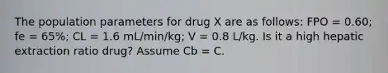 The population parameters for drug X are as follows: FPO = 0.60; fe = 65%; CL = 1.6 mL/min/kg; V = 0.8 L/kg. Is it a high hepatic extraction ratio drug? Assume Cb = C.