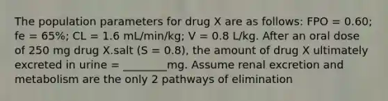 The population parameters for drug X are as follows: FPO = 0.60; fe = 65%; CL = 1.6 mL/min/kg; V = 0.8 L/kg. After an oral dose of 250 mg drug X.salt (S = 0.8), the amount of drug X ultimately excreted in urine = ________mg. Assume renal excretion and metabolism are the only 2 pathways of elimination