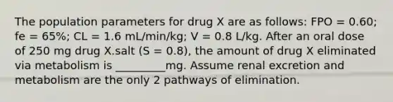 The population parameters for drug X are as follows: FPO = 0.60; fe = 65%; CL = 1.6 mL/min/kg; V = 0.8 L/kg. After an oral dose of 250 mg drug X.salt (S = 0.8), the amount of drug X eliminated via metabolism is _________mg. Assume renal excretion and metabolism are the only 2 pathways of elimination.