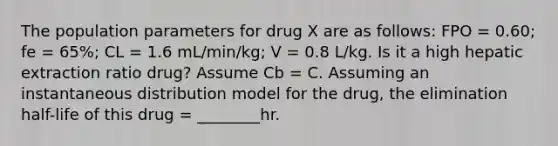 The population parameters for drug X are as follows: FPO = 0.60; fe = 65%; CL = 1.6 mL/min/kg; V = 0.8 L/kg. Is it a high hepatic extraction ratio drug? Assume Cb = C. Assuming an instantaneous distribution model for the drug, the elimination half-life of this drug = ________hr.