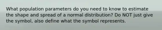 What population parameters do you need to know to estimate the shape and spread of a normal distribution? Do NOT just give the symbol, also define what the symbol represents.