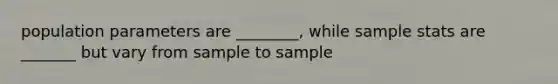 population parameters are ________, while sample stats are _______ but vary from sample to sample