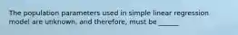 The population parameters used in simple linear regression model are unknown, and therefore, must be ______