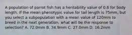 A population of parrot fish has a heritability value of 0.6 for body length. If the mean phenotypic value for tail length is 75mm, but you select a subpopulation with a mean value of 120mm to breed in the next generation, what will be the response to selection? A. 72.0mm B. 34.9mm C. 27.0mm D. 16.2mm