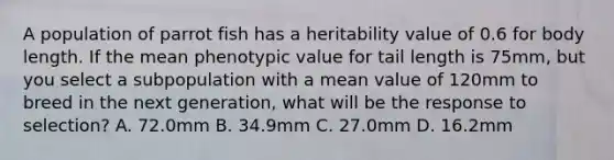 A population of parrot fish has a heritability value of 0.6 for body length. If the mean phenotypic value for tail length is 75mm, but you select a subpopulation with a mean value of 120mm to breed in the next generation, what will be the response to selection? A. 72.0mm B. 34.9mm C. 27.0mm D. 16.2mm