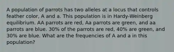 A population of parrots has two alleles at a locus that controls feather color, A and a. This population is in Hardy-Weinberg equilibrium. AA parrots are red, Aa parrots are green, and aa parrots are blue. 30% of the parrots are red, 40% are green, and 30% are blue. What are the frequencies of A and a in this population?