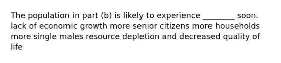 The population in part (b) is likely to experience ________ soon. lack of economic growth more senior citizens more households more single males resource depletion and decreased quality of life