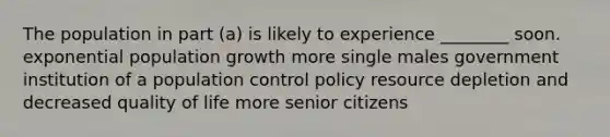 The population in part (a) is likely to experience ________ soon. exponential population growth more single males government institution of a population control policy resource depletion and decreased quality of life more senior citizens