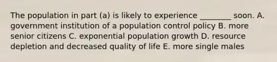 The population in part (a) is likely to experience ________ soon. A. government institution of a population control policy B. more senior citizens C. exponential population growth D. resource depletion and decreased quality of life E. more single males