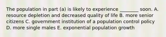 The population in part (a) is likely to experience ________ soon. A. resource depletion and decreased quality of life B. more senior citizens C. government institution of a population control policy D. more single males E. exponential population growth