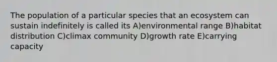 The population of a particular species that an ecosystem can sustain indefinitely is called its A)environmental range B)habitat distribution C)climax community D)growth rate E)carrying capacity