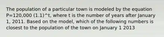 The population of a particular town is modeled by the equation P=120,000 (1.1)^t, where t is the number of years after January 1, 2011. Based on the model, which of the following numbers is closest to the population of the town on January 1 2013