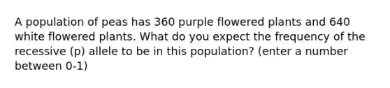 A population of peas has 360 purple flowered plants and 640 white flowered plants. What do you expect the frequency of the recessive (p) allele to be in this population? (enter a number between 0-1)