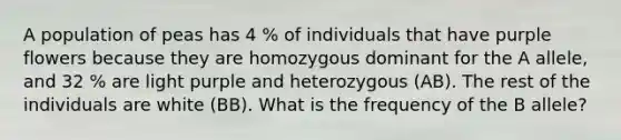 A population of peas has 4 % of individuals that have purple flowers because they are homozygous dominant for the A allele, and 32 % are light purple and heterozygous (AB). The rest of the individuals are white (BB). What is the frequency of the B allele?