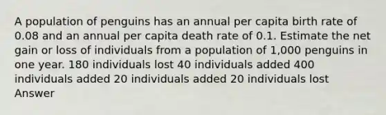 A population of penguins has an annual per capita birth rate of 0.08 and an annual per capita death rate of 0.1. Estimate the net gain or loss of individuals from a population of 1,000 penguins in one year. 180 individuals lost 40 individuals added 400 individuals added 20 individuals added 20 individuals lost Answer