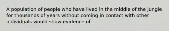 A population of people who have lived in the middle of the jungle for thousands of years without coming in contact with other individuals would show evidence of: