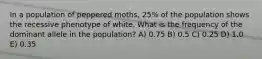 In a population of peppered moths, 25% of the population shows the recessive phenotype of white. What is the frequency of the dominant allele in the population? A) 0.75 B) 0.5 C) 0.25 D) 1.0 E) 0.35