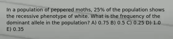 In a population of peppered moths, 25% of the population shows the recessive phenotype of white. What is the frequency of the dominant allele in the population? A) 0.75 B) 0.5 C) 0.25 D) 1.0 E) 0.35