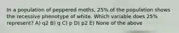 In a population of peppered moths, 25% of the population shows the recessive phenotype of white. Which variable does 25% represent? A) q2 B) q C) p D) p2 E) None of the above