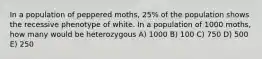 In a population of peppered moths, 25% of the population shows the recessive phenotype of white. In a population of 1000 moths, how many would be heterozygous A) 1000 B) 100 C) 750 D) 500 E) 250