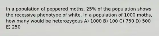 In a population of peppered moths, 25% of the population shows the recessive phenotype of white. In a population of 1000 moths, how many would be heterozygous A) 1000 B) 100 C) 750 D) 500 E) 250