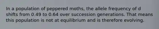 In a population of peppered moths, the allele frequency of d shifts from 0.49 to 0.64 over succession generations. That means this population is not at equilibrium and is therefore evolving.