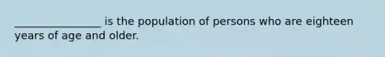 ________________ is the population of persons who are eighteen years of age and older.