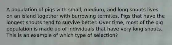 A population of pigs with small, medium, and long snouts lives on an island together with burrowing termites. Pigs that have the longest snouts tend to survive better. Over time, most of the pig population is made up of individuals that have very long snouts. This is an example of which type of selection?