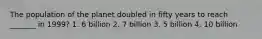 The population of the planet doubled in fifty years to reach _______ in 1999? 1. 6 billion 2. 7 billion 3. 5 billion 4. 10 billion