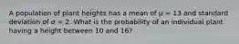 A population of plant heights has a mean of μ = 13 and standard deviation of σ = 2. What is the probability of an individual plant having a height between 10 and 16?